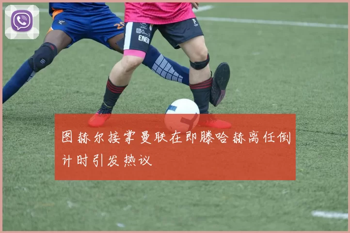 图赫尔接掌曼联在即滕哈赫离任倒计时引发热议