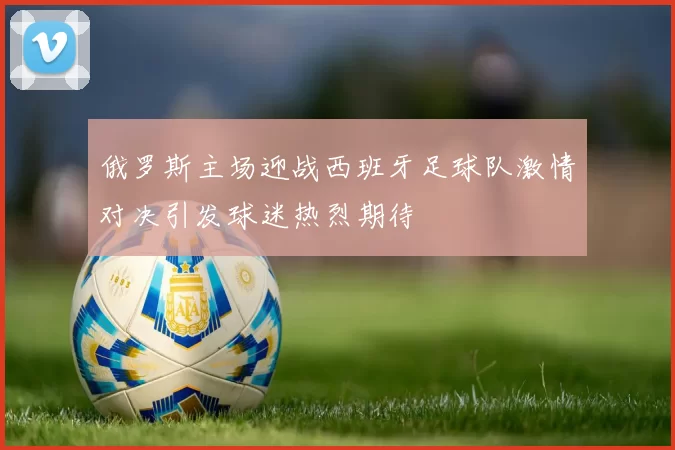 俄罗斯主场迎战西班牙足球队激情对决引发球迷热烈期待