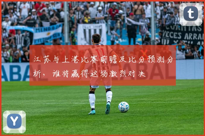江苏与上港比赛前瞻及比分预测分析，谁将赢得这场激烈对决