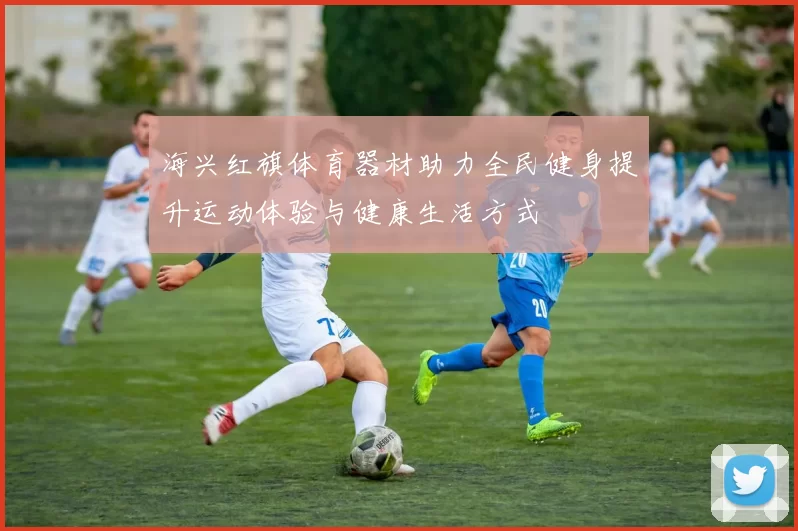 海兴红旗体育器材助力全民健身提升运动体验与健康生活方式