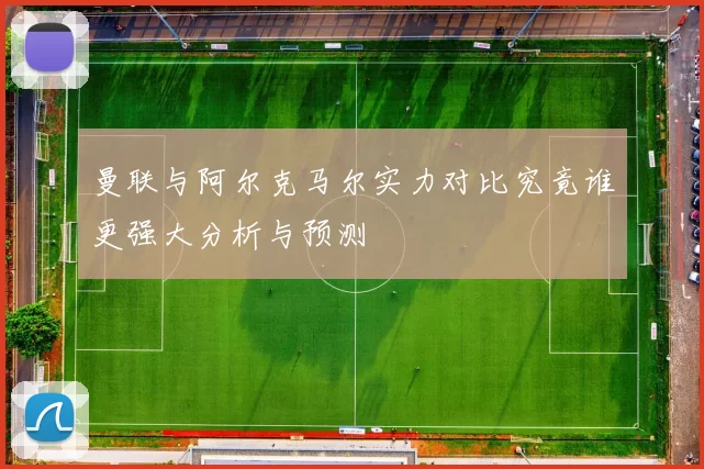 曼联与阿尔克马尔实力对比究竟谁更强大分析与预测