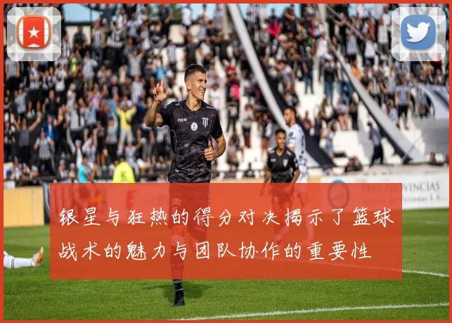 银星与狂热的得分对决揭示了篮球战术的魅力与团队协作的重要性