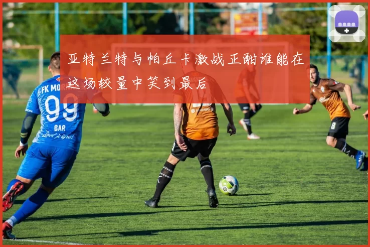 亚特兰特与帕丘卡激战正酣谁能在这场较量中笑到最后