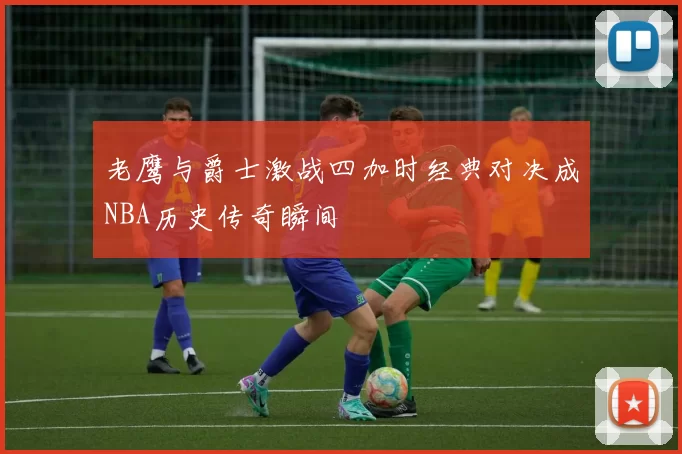 老鹰与爵士激战四加时经典对决成NBA历史传奇瞬间