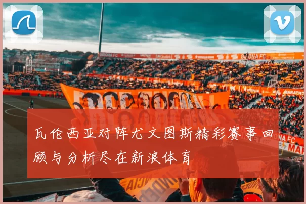 瓦伦西亚对阵尤文图斯精彩赛事回顾与分析尽在新浪体育