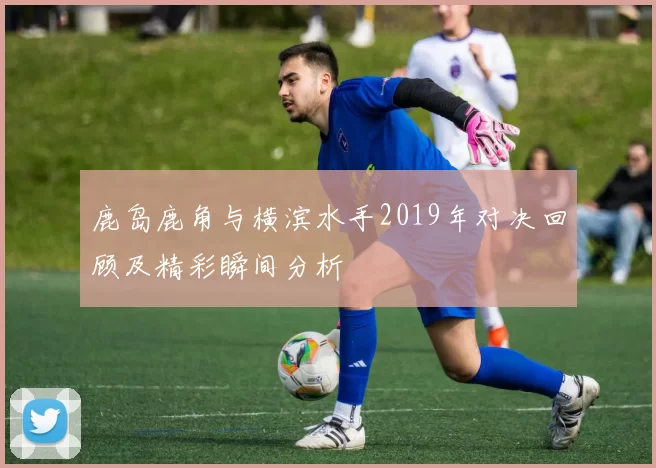鹿岛鹿角与横滨水手2019年对决回顾及精彩瞬间分析