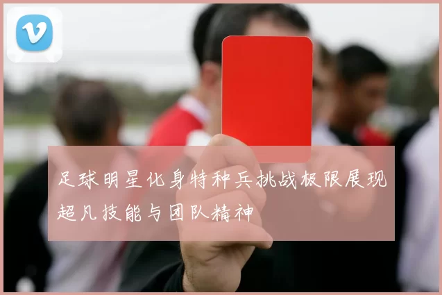 足球明星化身特种兵挑战极限展现超凡技能与团队精神