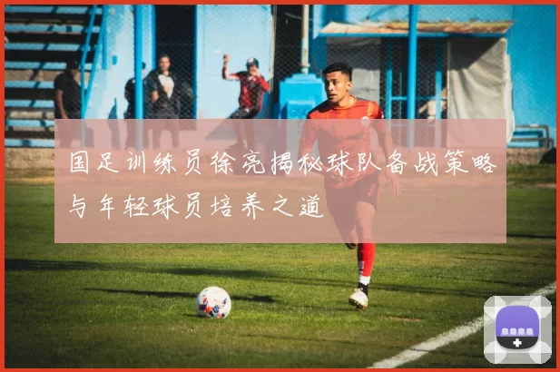 国足训练员徐亮揭秘球队备战策略与年轻球员培养之道